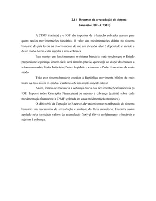 2.11 - Recursos da arrecadação do sistema
                                              bancário (IOF - CPMF):


           A CPMF (extinta) e o IOF são impostos de tributação cobrados apenas para
quem realiza movimentações bancárias. O valor das movimentações diárias no sistema
bancário do país levou ao discernimento de que um elevado valor é depositado e sacado e
deste modo devem estar sujeitos a uma cobrança.
           Para manter em funcionamento o sistema bancário, será preciso que o Estado
proporcione segurança, ordem civil; será também preciso que esteja ao dispor dos bancos a
telecomunicação, Poder Judiciário, Poder Legislativo e mesmo o Poder Executivo, de certo
modo.
           Todo este sistema bancário coexiste à República, movimenta bilhões de reais
todos os dias, assim exigindo a existência de um amplo suporte estatal.
           Assim, tornou-se necessária a cobrança diária das movimentações financeiras (o
IOF; Imposto sobre Operações Financeiras) ou mesmo a cobrança (extinta) sobre cada
movimentação financeira (a CPMF; cobrada em cada movimentação monetária).
           O Ministério da Captação de Recursos deverá encontrar na tributação do sistema
bancário um mecanismo de arrecadação e controle do fluxo monetário. Encontra assim
apoiado pela sociedade valores da acumulação flexível (livre) perfeitamente tributáveis e
sujeitos à cobrança.
 