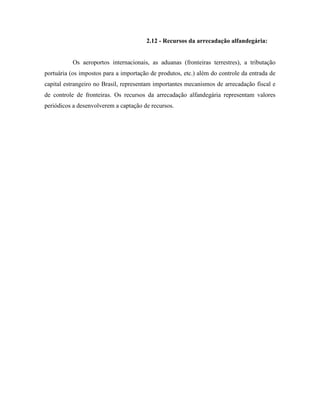 2.12 - Recursos da arrecadação alfandegária:


           Os aeroportos internacionais, as aduanas (fronteiras terrestres), a tributação
portuária (os impostos para a importação de produtos, etc.) além do controle da entrada de
capital estrangeiro no Brasil, representam importantes mecanismos de arrecadação fiscal e
de controle de fronteiras. Os recursos da arrecadação alfandegária representam valores
periódicos a desenvolverem a captação de recursos.
 