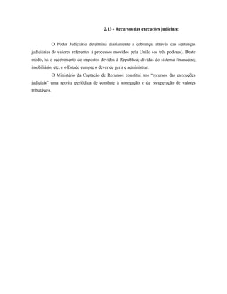 2.13 - Recursos das execuções judiciais:


               O Poder Judiciário determina diariamente a cobrança, através das sentenças
judiciárias de valores referentes à processos movidos pela União (os três poderes). Deste
modo, há o recebimento de impostos devidos à República; dívidas do sistema financeiro;
imobiliário, etc. e o Estado cumpre o dever de gerir e administrar.
               O Ministério da Captação de Recursos constitui nos “recursos das execuções
judiciais” uma receita periódica de combate à sonegação e de recuperação de valores
tributáveis.
 