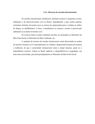 2.14 - Recursos de acordos internacionais:


           Os acordos internacionais (unilaterais), destinam recursos à programas sociais,
ambientais e de desenvolvimento civil ao Brasil. Seguidamente o país recebe quantias
monetárias distintas, dos países ricos ou mesmo de organizações para o combate ao tráfico
de drogas, ao analfabetismo, à fome, à mendicância ou carestia e mesmo à preservação
ambiental ou ao desenvolvimento civil.
           Os recursos destes acordos unilaterais deverão ser destinados ao Ministério do
Bem Estar Social, ao Ministério do Meio Ambiente, etc.
           A captação de recursos de acordos internacionais estará direcionada ao caráter
de incentivo humano civil e principalmente ao combate à degeneração humana (de homens
e mulheres), de que a comunidade internacional estará a dirigir doações, ajuda ou a
disponibilizar recursos. Caberá ao Brasil captá-los e disponibilizá-los à população, nas
áreas mais necessitadas, previstas principalmente no Ministério do Bem Estar Social.
 