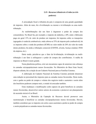 2.15 - Recursos tributáveis à União (os três
                                                poderes):


              A arrecadação fiscal e tributária do país é composta de uma grande quantidade
de impostos. Além do mais, há a bi-tributação ou mesmo a tri-tributação ou uma multi-
tributação.
              As multitributações são um fator à degenerar o poder de compra dos
consumidores. No Brasil há, por exemplo; o imposto da indústria, o IPI, onde o fabricante
paga em geral 15% do valor do produto em impostos; há impostos sobre os transportes
(agregados à venda de combustíveis; onde cobrou-se 53% de imposto pelo combustível); há
os impostos sobre a venda dos produtos (ICMS) no valor médio de 20% do valor da venda
destes produtos; há ainda a tributação comercial (COFINS, alvarás, licença estadual, INSS
da empresa, etc.).
              Deste modo, percebe-se que o fator da bi-tributação, tri-tributação ou multi-
tributação é um fator à enfraquecer o poder de compra dos contribuintes. A malha de
impostos no Brasil é muito grande.
              Nesta plataforma política, criei um mecanismo capaz de amenizar esta cobrança
às camadas sóciopopulacionais menos favorecidas. No Ministério do Bem Estar Social,
disposto adiante, há a criação de um Cadastro Nacional para as Famílias Carentes.
              A elaboração do Cadastro Nacional de Famílias Carentes pretende dinamizar
uma redução no percentual dos impostos para as camadas menos favorecidas. Deste modo,
com o ganho no poder de compra o volume dos negócios tende a aumentar e assim além
dos brasileiros poderem comprar mais, o estado irá arrecadar também.
              Estas mudanças e modificações serão capazes de gerar benefícios às camadas
menos favorecidas, desenvolver outros setores da economia e promover um planejamento
de ascensão sóciocivil ao Brasil.
              Assim, o Ministério da Captação de Recursos deverá promover uma
reestruturação à beneficiar as camadas sóciopopulacionais menos favorecidas. Deverá,
também considerar que os impostos em certos casos acarretam a perda no poder de compra
e assim prejudicam as camadas menos favorecidas.
 