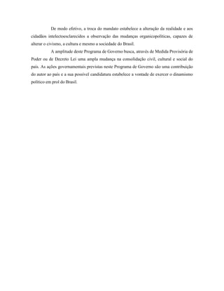 De modo efetivo, a troca do mandato estabelece a alteração da realidade e aos
cidadãos intelectoesclarecidos a observação das mudanças organicopolíticas, capazes de
alterar o civismo, a cultura e mesmo a sociedade do Brasil.
           A amplitude deste Programa de Governo busca, através de Medida Provisória de
Poder ou de Decreto Lei uma ampla mudança na consolidação civil, cultural e social do
país. As ações governamentais previstas neste Programa de Governo são uma contribuição
do autor ao país e a sua possível candidatura estabelece a vontade de exercer o dinamismo
político em prol do Brasil.
 