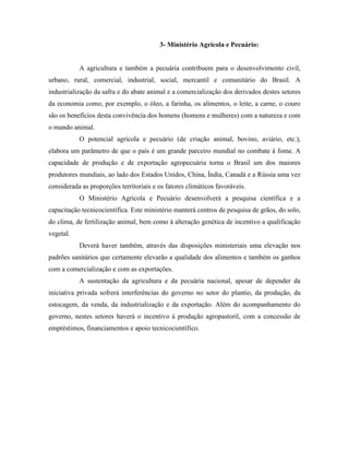 3- Ministério Agrícola e Pecuário:


           A agricultura e também a pecuária contribuem para o desenvolvimento civil,
urbano, rural, comercial, industrial, social, mercantil e comunitário do Brasil. A
industrialização da safra e do abate animal e a comercialização dos derivados destes setores
da economia como, por exemplo, o óleo, a farinha, os alimentos, o leite, a carne, o couro
são os benefícios desta convivência dos homens (homens e mulheres) com a natureza e com
o mundo animal.
           O potencial agrícola e pecuário (de criação animal, bovino, aviário, etc.),
elabora um parâmetro de que o país é um grande parceiro mundial no combate à fome. A
capacidade de produção e de exportação agropecuária torna o Brasil um dos maiores
produtores mundiais, ao lado dos Estados Unidos, China, Índia, Canadá e a Rússia uma vez
considerada as proporções territoriais e os fatores climáticos favoráveis.
           O Ministério Agrícola e Pecuário desenvolverá a pesquisa científica e a
capacitação tecnicocientífica. Este ministério manterá centros de pesquisa de grãos, do solo,
do clima, de fertilização animal, bem como à alteração genética de incentivo a qualificação
vegetal.
           Deverá haver também, através das disposições ministeriais uma elevação nos
padrões sanitários que certamente elevarão a qualidade dos alimentos e também os ganhos
com a comercialização e com as exportações.
           A sustentação da agricultura e da pecuária nacional, apesar de depender da
iniciativa privada sofrerá interferências do governo no setor do plantio, da produção, da
estocagem, da venda, da industrialização e da exportação. Além do acompanhamento do
governo, nestes setores haverá o incentivo à produção agropastoril, com a concessão de
empréstimos, financiamentos e apoio tecnicocientífico.
 