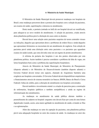4- Ministério da Saúde Municipal:


           O Ministério da Saúde Municipal deverá promover mudanças nos hospitais do
Brasil; estas mudanças percorrem deste a portaria dos hospitais com a seleção de pacientes,
aos exames de saúde, superlotações e demoras no atendimento.
           Deste modo, a portaria (entrada ou hall) de um hospital deverá ser modificada,
para adequar-se ao novo modelo de atendimento. A seleção de pacientes, criada através
desta plataforma política prevê a distinção de casos entre os doentes.
           Deverá haver uma seleção entre pacientes suspeitos de terem contraído viroses
ou infecções, daqueles que apresentam dores e problemas de ordem física e ainda daqueles
que apresentam ferimentos ou necessitam de um atendimento de urgência. Esta seleção de
pacientes prevê ainda uma distinção entre estes pacientes e os pacientes que aguardam
exames de saúde (sendo, que estes deverão estar em um regime de pronto atendimento).
           A reforma da portaria dos hospitais é um dos pontos observados por esta
plataforma política. Assim também é preciso considerar o problema da falta de vagas, em
leitos hospitalares bem como o problema das superlotações hospitalares.
           Através do Ministério da Saúde Municipal, do Ministério do Planejamento
(disposto adiante) e do Ministério do Desenvolvimento (também disposto adiante) o
Governo Federal deverá tornar este aspecto, chamado de Arquitetura Sanitária uma
exigência aos hospitais conveniados. O Governo Federal deverá disponibilizar empréstimos
e financiamentos através do sistema monetário (os bancos; BNDS, Banco do Brasil e Caixa
Federal): linhas de crédito, para a alteração do atendimento nos hospitais conveniados.
           Haverá também o investimento estatal e a criação de parcerias para a construção
de enfermarias, hospitais (públicos e também semipúblicos) e ainda ao regime de
informatização dos atendimentos.
           As mudanças no atendimento da saúde pública alteram também o
preenchimento do cadastro no hospital: enquanto este deverá ficar por conta de uma leitura
digitalizada visando, assim, uma maior agilidade no atendimento de saúde, evitando as filas
e as aglomerações.
           Além das mudanças no setor de captação de pacientes, esta plataforma política
prevê uma adequação hospitalar no setor dos exames de saúde. As mudanças no setor dos
 
