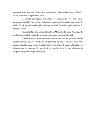 exames de saúde buscam a efetivação de uma estrutura (máquinas hospitalares) pública e
de uso exclusivo à rede pública de saúde.
           O paciente que aguarda um exame de saúde deverá ser, deste modo,
prontamente atendido. Esta estrutura (máquinas e mecanismos) hospitalar para exames de
saúde, deverá ser administrada pelo Ministério da Saúde Municipal, pela Secretaria de
Saúde do Estado.
           Haverá, também um acompanhamento do Ministério da Saúde Municipal, de
modo informatizado à respeito das internações, cirurgias e tratamentos de saúde.
           É possível prever, assim uma melhor qualidade de vida aos pacientes, mesmo
aos funcionários e médicos conveniados e a todos neste país que de um modo ou de outro
estejam integrados a este sistema de saúde público. Este sistema de saúde (público) precisa
absolutamente de mudanças, de qualificação no atendimento e de uma administração
adequada à fragilidade de pessoas doentes.
 