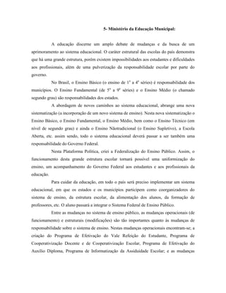 5- Ministério da Educação Municipal:


            A educação discerne um amplo debate de mudanças e da busca de um
aprimoramento ao sistema educacional. O caráter estrutural das escolas do país demonstra
que há uma grande estrutura, porém existem impossibilidades aos estudantes e dificuldades
aos profissionais, além de uma pulverização da responsabilidade escolar por parte do
governo.
            No Brasil, o Ensino Básico (o ensino de 1a a 4a séries) é responsabilidade dos
municípios. O Ensino Fundamental (de 5a a 9a séries) e o Ensino Médio (o chamado
segundo grau) são responsabilidades dos estados.
            A abordagem de novos caminhos ao sistema educacional, abrange uma nova
sistematização (a incorporação de um novo sistema de ensino). Nesta nova sistematização o
Ensino Básico, o Ensino Fundamental, o Ensino Médio, bem como o Ensino Técnico (em
nível de segundo grau) e ainda o Ensino Nãotradicional (o Ensino Supletivo), a Escola
Aberta, etc. assim sendo, todo o sistema educacional deverá passar a ser também uma
responsabilidade do Governo Federal.
            Nesta Plataforma Política, criei a Federalização do Ensino Público. Assim, o
funcionamento desta grande estrutura escolar tornará possível uma uniformização do
ensino, um acompanhamento do Governo Federal aos estudantes e aos profissionais da
educação.
            Para cuidar da educação, em todo o país será preciso implementar um sistema
educacional, em que os estados e os municípios participem como coorganizadores do
sistema de ensino, da estrutura escolar, da alimentação dos alunos, da formação de
professores, etc. O aluno passará a integrar o Sistema Federal de Ensino Público.
            Entre as mudanças no sistema de ensino público, as mudanças operacionais (de
funcionamento) e estruturais (modificações) são tão importantes quanto às mudanças de
responsabilidade sobre o sistema de ensino. Nestas mudanças operacionais encontram-se; a
criação do Programa de Efetivação do Vale Refeição do Estudante, Programa de
Cooperativização Docente e de Cooperativização Escolar, Programa de Efetivação do
Auxílio Diploma, Programa de Informatização da Assiduidade Escolar; e as mudanças
 