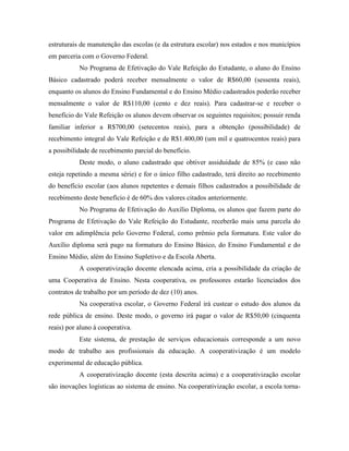 estruturais de manutenção das escolas (e da estrutura escolar) nos estados e nos municípios
em parceria com o Governo Federal.
           No Programa de Efetivação do Vale Refeição do Estudante, o aluno do Ensino
Básico cadastrado poderá receber mensalmente o valor de R$60,00 (sessenta reais),
enquanto os alunos do Ensino Fundamental e do Ensino Médio cadastrados poderão receber
mensalmente o valor de R$110,00 (cento e dez reais). Para cadastrar-se e receber o
benefício do Vale Refeição os alunos devem observar os seguintes requisitos; possuir renda
familiar inferior a R$700,00 (setecentos reais), para a obtenção (possibilidade) de
recebimento integral do Vale Refeição e de R$1.400,00 (um mil e quatrocentos reais) para
a possibilidade de recebimento parcial do benefício.
           Deste modo, o aluno cadastrado que obtiver assiduidade de 85% (e caso não
esteja repetindo a mesma série) e for o único filho cadastrado, terá direito ao recebimento
do benefício escolar (aos alunos repetentes e demais filhos cadastrados a possibilidade de
recebimento deste benefício é de 60% dos valores citados anteriormente.
           No Programa de Efetivação do Auxílio Diploma, os alunos que fazem parte do
Programa de Efetivação do Vale Refeição do Estudante, receberão mais uma parcela do
valor em adimplência pelo Governo Federal, como prêmio pela formatura. Este valor do
Auxílio diploma será pago na formatura do Ensino Básico, do Ensino Fundamental e do
Ensino Médio, além do Ensino Supletivo e da Escola Aberta.
           A cooperativização docente elencada acima, cria a possibilidade da criação de
uma Cooperativa de Ensino. Nesta cooperativa, os professores estarão licenciados dos
contratos de trabalho por um período de dez (10) anos.
           Na cooperativa escolar, o Governo Federal irá custear o estudo dos alunos da
rede pública de ensino. Deste modo, o governo irá pagar o valor de R$50,00 (cinquenta
reais) por aluno à cooperativa.
           Este sistema, de prestação de serviços educacionais corresponde a um novo
modo de trabalho aos profissionais da educação. A cooperativização é um modelo
experimental de educação pública.
           A cooperativização docente (esta descrita acima) e a cooperativização escolar
são inovações logísticas ao sistema de ensino. Na cooperativização escolar, a escola torna-
 