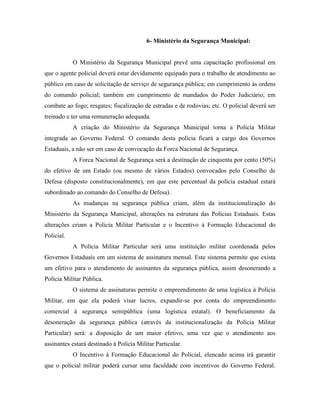 6- Ministério da Segurança Municipal:


            O Ministério da Segurança Municipal prevê uma capacitação profissional em
que o agente policial deverá estar devidamente equipado para o trabalho de atendimento ao
público em caso de solicitação de serviço de segurança pública; em cumprimento às ordens
do comando policial; também em cumprimento de mandados do Poder Judiciário; em
combate ao fogo; resgates; fiscalização de estradas e de rodovias; etc. O policial deverá ser
treinado e ter uma remuneração adequada.
            A criação do Ministério da Segurança Municipal torna a Polícia Militar
integrada ao Governo Federal. O comando desta polícia ficará a cargo dos Governos
Estaduais, a não ser em caso de convocação da Forca Nacional de Segurança.
            A Forca Nacional de Segurança será a destinação de cinquenta por cento (50%)
do efetivo de um Estado (ou mesmo de vários Estados) convocados pelo Conselho de
Defesa (disposto constitucionalmente), em que este percentual da polícia estadual estará
subordinado ao comando do Conselho de Defesa).
            As mudanças na segurança pública criam, além da institucionalização do
Ministério da Segurança Municipal, alterações na estrutura das Polícias Estaduais. Estas
alterações criam a Policia Militar Particular e o Incentivo à Formação Educacional do
Policial.
            A Polícia Militar Particular será uma instituição militar coordenada pelos
Governos Estaduais em um sistema de assinatura mensal. Este sistema permite que exista
um efetivo para o atendimento de assinantes da segurança pública, assim desonerando a
Polícia Militar Pública.
            O sistema de assinaturas permite o empreendimento de uma logística à Polícia
Militar, em que ela poderá visar lucros, expandir-se por conta do empreendimento
comercial à segurança semipública (uma logística estatal). O beneficiamento da
desoneração da segurança pública (através da institucionalização da Polícia Militar
Particular) será: a disposição de um maior efetivo, uma vez que o atendimento aos
assinantes estará destinado à Polícia Militar Particular.
            O Incentivo à Formação Educacional do Policial, elencado acima irá garantir
que o policial militar poderá cursar uma faculdade com incentivos do Governo Federal.
 