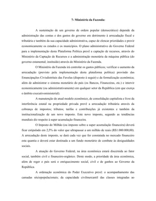 7- Ministério da Fazenda:


             A sustentação de um governo de ordem popular (democrático) depende da
administração das contas e dos gastos do governo em detrimento à arrecadação fiscal e
tributária e também da sua capacidade administrativa, capaz de elencar prioridades e provir
economicamente os estados e os municípios. O plano administrativo do Governo Federal
para a implementação desta Plataforma Política prevê a captação de recursos, através do
Ministério da Captação de Recursos e a administração monetária da máquina pública (do
governo estamental; instituído) através do Ministério da Fazenda.
             O Ministério da Fazenda irá controlar os gastos públicos; verificar o aumento da
arrecadação (previsto pela implementação desta plataforma política) provindo das
Emancipações Civisdistritais das Favelas (disposto à seguir) e da formalização econômica;
além de administrar o sistema monetário do país (os Bancos, Financeiras, etc.) e intervir
economicamente (ou administrativamente) em qualquer setor da República (em que exerça
o âmbito executivoministerial).
             A manutenção do atual modelo econômico, de consolidação capitalista e livre da
interferência estatal na propriedade privada prevê a arrecadação tributária através da
cobrança de impostos; tributos; tarifas e contribuições já existentes e também da
institucionalização de um novo imposto. Este novo imposto, segundo as tendências
mundiais diz respeito à super acumulação financeira.
             O Imposto do Milhão (ou imposto sobre a super acumulação financeira) deverá
ficar estipulado em 2,5% do valor que ultrapassar a um milhão de reais (R$1.000.000,00).
A arrecadação deste imposto, se dará cada vez que for constatada no mercado financeiro
esta quantia e deverá estar destinada a um fundo monetário de combate às desigualdades
sociais.
             A atuação do Governo Federal, na área econômica estará discernida ao fator
social, também civil e financeiro-orgânico. Deste modo, a prioridade da área econômica,
além de reger o país será o enriquecimento social, civil e de ganhos ao Governo da
República.
             A ordenação econômica do Poder Executivo prevê: o acompanhamento das
camadas sóciopopulacionais; da capacidade civilmercantil das classes integradas ao
 
