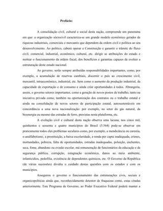 Prefácio:


           A consolidação civil, cultural e social desta nação, compreende um panorama
em que: a organização sóciocivil caracteriza-se um grande modelo econômico gerador de
riquezas industriais, comerciais e mercantis que dependem da ordem civil e política ao seu
desenvolvimento. Ao político, caberá operar a Constituição e garantir o trâmite do fluxo
civil, comercial, industrial, econômico, cultural, etc. dirigir as atribuições do estado e
nortear o funcionamento da ordem fiscal, dos benefícios e garantias capazes de evoluir a
estruturação deste estado nacional.
           Ao governo, serão sempre atribuídas responsabilidades importantes, como, por
exemplo, a acumulação de reservas cambiais, discernir o país ao crescimento civil,
mercantil, intraeconômico, industrial, etc. bem como o aumento da produção industrial, da
capacidade de exportação e de consumo e ainda criar oportunidades à todos. Abrangeria,
assim, o governo setores importantes, como a geração de novos postos de trabalho, tanto na
iniciativa privada como, também na oportunização dos contratos ou o trabalho estatal e
ainda na consolidação de novos setores de participação estatal, autosustentáveis em
concordância a uma nova nacionalização: por exemplo, no setor do gás natural, da
bioenergia ou mesmo das estradas de ferro, previstas nesta plataforma, etc.
           A evolução civil e cultural desta nação observa uma lacuna; nos cinco mil,
quinhentos e sessenta e quatro municípios do Brasil (5.564) pode-se observar em
praticamente todos eles problemas seculares como, por exemplo, a mendicância ou carestia,
o analfabetismo, a prostituição, a baixa escolaridade, a renda per capta inadequada, crimes,
mortandades, pobreza, falta de oportunidades, estradas inadequadas, poluição, enchentes,
seca, fome, abandono ou evasão escolar, má remuneração de funcionários da educação e da
segurança pública, corrupção, estagnação econômica, danos ao meio ambiente,
infanticídios, pedofilia, existência de dependentes químicos, etc. O Governo da República
(de várias sucessões) dividiu o cuidado destas questões com os estados e com os
municípios.
           Assegurou o governo o funcionamento das estruturações civis, sociais e
organicopolíticas ainda que, reconhecidamente detentor de fraquezas como, estas citadas
anteriormente. Este Programa de Governo, ao Poder Executivo Federal poderá manter a
 