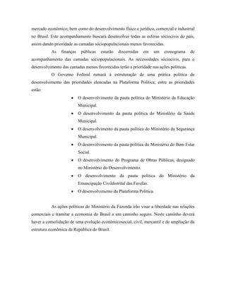 mercado econômico; bem como do desenvolvimento físico e jurídico, comercial e industrial
no Brasil. Este acompanhamento buscará desenvolver todas as esferas sóciocivis do país,
assim dando prioridade as camadas sóciopopulacionais menos favorecidas.
          As    finanças    públicas    estarão   discernidas   em   um   cronograma    de
acompanhamento das camadas sóciopopulacionais. As necessidades sóciocivis, para o
desenvolvimento das camadas menos favorecidas terão a prioridade nas ações políticas.
          O Governo Federal rumará à estruturação de uma prática política de
desenvolvimento das prioridades elencadas na Plataforma Política; entre as prioridades
estão:
                           O desenvolvimento da pauta política do Ministério da Educação
                           Municipal.
                           O desenvolvimento da pauta política do Ministério da Saúde
                           Municipal.
                           O desenvolvimento da pauta política do Ministério da Segurança
                           Municipal.
                           O desenvolvimento da pauta política do Ministério do Bem Estar
                           Social.
                           O desenvolvimento do Programa de Obras Públicas, designado
                           no Ministério do Desenvolvimento.
                           O desenvolvimento da pauta política do Ministério da
                           Emancipação Civildistrital das Favelas.
                           O desenvolvimento da Plataforma Política.


          As ações políticas do Ministério da Fazenda irão visar a liberdade nas relações
comerciais e tramitar a economia do Brasil a um caminho seguro. Neste caminho deverá
haver a consolidação de uma evolução econômicosocial, civil, mercantil e de ampliação da
estrutura econômica da República do Brasil.
 