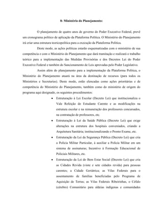 8- Ministério do Planejamento:


           O planejamento de quatro anos de governo do Poder Executivo Federal, prevê
um cronograma político de aplicação da Plataforma Política. O Ministério do Planejamento
irá criar uma estrutura teoricopolítica para a execução da Plataforma Política.
           Deste modo, as ações políticas estarão esquematizadas com o ministério de sua
competência e com o Ministério do Planejamento que dará tramitação e realizará o trabalho
teórico para a implementação das Medidas Provisórias e dos Decretos Lei do Poder
Executivo Federal e também do Sancionamento de Leis aprovadas pelo Poder Legislativo.
           Assim além do planejamento para a implementação da Plataforma Política, o
Ministério do Planejamento atuará na área da destinação de recursos (para todos os
Ministérios e Secretarias). Deste modo, estão elencadas como ações prioritárias e de
competência do Ministério do Planejamento, também como do ministério de origem do
programa aqui designado, os seguintes procedimentos:
                          Estruturação à Lei Escolar (Decreto Lei) que institucionaliza o
                          Vale Refeição do Estudante Carente e as modificações na
                          estrutura escolar e na remuneração dos professores concursados,
                          na contratação de professores, etc.
                          Estruturação à Lei da Saúde Pública (Decreto Lei) que exige
                          alterações na estrutura dos hospitais conveniados, criando a
                          Arquitetura Sanitária; institucionalizando o Pronto Exame, etc.
                          Estruturação da Lei da Segurança Pública (Decreto Lei) que cria
                          a Polícia Militar Particular, à auxiliar a Polícia Militar em um
                          sistema de assinaturas; Incentivo à Formação Educacional de
                          Policiais Militares, etc.
                          Estruturação da Lei do Bem Estar Social (Decreto Lei) que cria
                          as Cidades Revida (vinte e sete cidades revida) para pessoas
                          carentes; a Cidade Geriátrica; as Vilas Federais para o
                          assentamento de famílias beneficiadas pelo Programa de
                          Aquisição de Terras; as Vilas Federais Ribeirinhas, o Céfalo
                          (cérebro) Comunitário para aldeias indígenas e comunidades
 