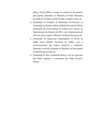 pobres; Auxílio Público à compra de remédios de uso perpétuo
para pessoas cadastradas no Ministério da Saúde Municipal;
promoção de Assistência Social em todas as cidades do país, etc.
Estruturação do Programa de Duplicação, Pavimentação ou
recuperação das Estradas Federais (Medida Provisória do Poder);
estruturação das Usinas Móveis de Asfalto (cinco usinas); da
Regionalização dos Recursos do IPVA com o cadenciamento de
obras (previstas à seguir no Ministério do Desenvolvimento), etc.
Estruturação do autogoverno (emancipações) às favelas de
grande     porte   (Medida     Provisória   do   Poder),   com   a
institucionalização    dos   Poderes   Executivo    e   Legislativo
Municipais (conforme designado no Ministério da Emancipação
Civildistrital das Favelas), etc.
Estruturação de toda a Plataforma Política e das leis aprovadas
pelo Poder Legislativo e sancionadas pelo Poder Executivo
Federal.
 