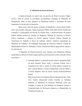 9- Ministério do Desenvolvimento:


            O desenvolvimento de quatro anos de governo do Poder Executivo Federal
envolve, além de acionar as prioridades teoricopolíticas elencadas no Ministério do
Planejamento todos os itens dispostos na Plataforma Política e certamente de suma
importância à vida de todos os brasileiros.
            Deste modo, além dos pontos principais da plataforma a serem desenvolvidos
como, por exemplo, Educação, Saúde, Segurança Pública, Bem Estar Social, Estradas em
Condições e Emancipações de Favelas de Grande Porte, o desenvolvimento da política
federal também promoverá: Geração de Empregos; Redução de Impostos às Pessoas
Pobres; Ampliação e Garantia de Ensino Superior Gratuito; Política Patronal de
Valorização do Trabalho (a busca de melhores salários: conforme especificado no
Ministério do Trabalho e do Emprego); Realização de Concursos Públicos; Criação de
Oportunidades Sóciocivis; Habitação; Cultura; Saneamento Básico (água potável, esgoto e
luz elétrica), etc.
            O Ministério do Desenvolvimento, (este, disposto nesta Plataforma Política)
encaminhará ao desenvolvimento organicopolítico prioritariamente (como, elencado acima)
estes fatores:
                          Educação Pública: A educação do país sofrerá a despadronização
                          da atual estrutura. Deste modo, o Governo Federal será o
                          responsável por todo o sistema de ensino público existente no
                          país: o Ensino Básico; o Ensino Fundamental; o Ensino Médio e
                          o Ensino Superior; além do Ensino Técnico Profissionalizante
                          Estatal.
                          Haverá assim uma nova padronização da educação do país. Neste
                          novo modelo educacional estarão inseridas as mudanças
                          dispostas no Ministério da Educação Municipal como, por
                          exemplo, a criação do Vale Refeição do Estudante Carente, a
                          Cooperativização de Professores (optativa), a Digitalização da
                          Frequência Escolar, etc.
 