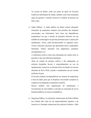 As escolas do Brasil, serão um ponto de apoio do Governo
Federal na distribuição de rendas, também como uma instituição
capaz de garantir a inclusão sóciocivil à milhões de pessoas em
todo o país.


Saúde Pública: A saúde pública do Brasil sofrerá alterações
estruturais de arquitetura sanitária (nas portarias dos hospitais
conveniados, nas enfermarias, bem como nas dependências
hospitalares) em que a seleção de pacientes elencará, em um
trabalho de enfermagem um pré-discernimento para a espera pelo
atendimento. Assim, serão pré-discernidos os seguintes casos:
viroses; infecções; pacientes que apresentam dores; acidentados;
fraturados; feridos; pacientes com diagnóstico; gestantes;
acompanhantes, etc.
A enfermaria seletiva criará uma eliminação do contato entre os
pacientes e das suas diferentes patologias.
Além da criação da portaria seletiva e das adequações na
estrutura hospitalar, haverá o encaminhamento ao uso de
equipamentos exclusivos ao Sistema Único de Saúde (ou mesmo
chamado de Novo SUS), criando o atendimento em um sistema
de Pronto Exame.
O Governo Federal irá disponibilizar um sistema de empréstimo
à área da saúde, para que os hospitais conveniados cumpram as
exigências de adequação à arquitetura sanitária.
Haverá    também      uma    digitalização    do   atendimento   e
investimentos do setor público e privado na construção de novos
hospitais públicos ou mesmo semipúblicos.


Segurança Pública: As alterações institucionais da Polícia Militar
nos Estados dão conta de um empreendimento logístico e de
incentivos à formação educacional dos policiais militares. Além
 
