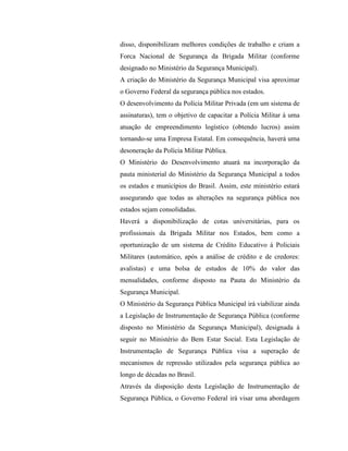 disso, disponibilizam melhores condições de trabalho e criam a
Forca Nacional de Segurança da Brigada Militar (conforme
designado no Ministério da Segurança Municipal).
A criação do Ministério da Segurança Municipal visa aproximar
o Governo Federal da segurança pública nos estados.
O desenvolvimento da Polícia Militar Privada (em um sistema de
assinaturas), tem o objetivo de capacitar a Polícia Militar à uma
atuação de empreendimento logístico (obtendo lucros) assim
tornando-se uma Empresa Estatal. Em consequência, haverá uma
desoneração da Polícia Militar Pública.
O Ministério do Desenvolvimento atuará na incorporação da
pauta ministerial do Ministério da Segurança Municipal a todos
os estados e municípios do Brasil. Assim, este ministério estará
assegurando que todas as alterações na segurança pública nos
estados sejam consolidadas.
Haverá a disponibilização de cotas universitárias, para os
profissionais da Brigada Militar nos Estados, bem como a
oportunização de um sistema de Crédito Educativo à Policiais
Militares (automático, após a análise de crédito e de credores:
avalistas) e uma bolsa de estudos de 10% do valor das
mensalidades, conforme disposto na Pauta do Ministério da
Segurança Municipal.
O Ministério da Segurança Pública Municipal irá viabilizar ainda
a Legislação de Instrumentação de Segurança Pública (conforme
disposto no Ministério da Segurança Municipal), designada à
seguir no Ministério do Bem Estar Social. Esta Legislação de
Instrumentação de Segurança Pública visa a superação de
mecanismos de repressão utilizados pela segurança pública ao
longo de décadas no Brasil.
Através da disposição desta Legislação de Instrumentação de
Segurança Pública, o Governo Federal irá visar uma abordagem
 