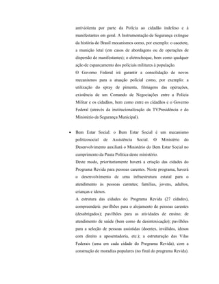 antiviolenta por parte da Polícia ao cidadão indefeso e à
manifestantes em geral. A Instrumentação de Segurança extingue
da história do Brasil mecanismos como, por exemplo: o cacetete,
a munição letal (em casos de abordagens ou de operações de
dispersão de manifestantes); o eletrochoque, bem como qualquer
ação de espancamento dos policiais militares à população.
O Governo Federal irá garantir a consolidação de novos
mecanismos para a atuação policial como, por exemplo: a
utilização do spray de pimenta, filmagens das operações,
existência de um Comando de Negociações entre a Polícia
Militar e os cidadãos, bem como entre os cidadãos e o Governo
Federal (através da institucionalização da TVPresidência e do
Ministério da Segurança Municipal).


Bem Estar Social: o Bem Estar Social é um mecanismo
políticosocial   de   Assistência   Social.   O   Ministério   do
Desenvolvimento auxiliará o Ministério do Bem Estar Social no
cumprimento da Pauta Política deste ministério.
Deste modo, prioritariamente haverá a criação das cidades do
Programa Revida para pessoas carentes. Neste programa, haverá
o desenvolvimento de uma infraestrutura estatal para o
atendimento às pessoas carentes; famílias, jovens, adultos,
crianças e idosos.
A estrutura das cidades do Programa Revida (27 cidades),
compreenderá: pavilhões para o alojamento de pessoas carentes
(desabrigados); pavilhões para as atividades de ensino; de
atendimento de saúde (bem como de desintoxicação); pavilhões
para a seleção de pessoas assistidas (doentes, inválidos, idosos
com direito a aposentadoria, etc.); a estruturação das Vilas
Federais (uma em cada cidade do Programa Revida), com a
construção de moradias populares (no final do programa Revida).
 