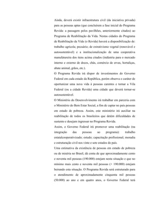 Ainda, deverá existir infraestrutura civil (da iniciativa privada)
para as pessoas aptas (que concluírem a fase inicial do Programa
Revida: a passagem pelos pavilhões, anteriormente citados) ao
Programa de Reabilitação da Vida. Nestas cidades do Programa
de Reabilitação da Vida (o Revida) haverá a disponibilização de:
trabalho agrícola; pecuário; de extrativismo vegetal (renovável e
autosustentável) e a institucionalização de uma cooperativa
manufatureira dos itens acima citados (indústria para o mercado
interno e externo de doces, chás, comércio de ervas, hortaliças,
abate animal, grãos, etc.).
O Programa Revida irá dispor de investimentos do Governo
Federal em cada estado da República, porém observa o caráter de
oportunizar uma nova vida à pessoas carentes e tornar a Vila
Federal (ou a cidade Revida) uma cidade que deverá tornar-se
autosustentável.
O Ministério do Desenvolvimento irá trabalhar em parceria com
o Ministério do Bem Estar Social, a fim de captar no país pessoas
em estado de pobreza. Assim, este ministério irá auxiliar na
reabilitação de todos os brasileiros que detém dificuldades de
sustento e desejam ingressar no Programa Revida.
Assim, o Governo Federal irá promover uma reabilitação (na
integração     das      pessoas     ao      programa):   trabalho
estatalcooperativizado; estudo; capacitação profissional; moradia
e estruturação civil nos vinte e sete estados do país.
Uma estimativa da existência de pessoas em estado de pobreza
ou de miséria no Brasil, dá conta de que aproximadamente cento
e noventa mil pessoas (190.000) estejam nesta situação e que no
mínimo mais cento e noventa mil pessoas (+ 190.000) estejam
beirando esta situação. O Programa Revida será estruturado para
o atendimento de aproximadamente cinquenta mil pessoas
(50.000) ao ano e em quatro anos, o Governo Federal terá
 