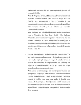 oportunizado uma nova vida para aproximadamente duzentas mil
pessoas (200.000).
Além do Programa Revida, o Ministério do Desenvolvimento irá
auxiliar o Ministério do Bem Estar Social, na criação de: Vilas
Federais para Assentamentos e para a formação de um
campesinato (pessoas sem terras). Estas pessoas serão escolhidas
pelo   Governo       Federal   para   o   sistema   de   aquisição
(financiamento) de terras.
Este ministério (em epígrafe) irá estruturar ainda, em conjunto
com o Ministério do Bem Estar Social: Vilas Federais
Ribeirinhas para as comunidades pobres, próximas aos rios do
Brasil e a formação do Céfalo Republicano (o cérebro) para o
monitoramento de distintas comunidades pobres (em regime de
assistência social) e mesmo indígenas bem como, de favelas de
pequeno porte, etc.


Estradas em condições: a Regionalização dos Recursos do IPVA
aos municípios de emplacamento e a destinação dos recursos à
recuperação, duplicação e a pavimentação de estradas vicinais e
rodovias (no município de emplacamento dos veículos), irá
beneficiar o desenvolvimento cívico do Estado do Brasil
tornando moderno o sistema rodoviário.
Além disso, a instrumentação de um Programa Nacional de
Recuperação, Duplicação e Pavimentação das Estradas Federais
(adiante disposto) contará com o auxílio de cinco (5) Usinas
Móveis de Asfalto (uma para cada região do Brasil), com
recursos da Siderurgia do Brasil (empresa estatal, criada nesta
Plataforma Política) e da Petrobrás, além do empreendimento do
Ministério do Desenvolvimento no cuidado à implementação
deste programa.
 