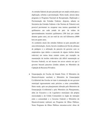 As estradas federais do país passarão por um amplo estudo para a
duplicação, reforma e pavimentação. Deste modo, através deste
programa (o Programa Nacional de Recuperação, Duplicação e
Pavimentação das Estradas Federais: disposto, adiante na
Secretaria das Estradas Federais e das Normas de Trânsito) será
possível pavimentar ou recuperar uma imensa quantidade de
quilômetros   em   cada   estado   do   país:   da   ordem   de
aproximadamente trezentos quilômetros (300 km) por estado
durante quatro anos, em um total de oito mil kilômetros (8000
km) em quatro anos.
As condições atuais das estradas federais no país passarão por
uma reformulação. Assim, haverá a tendência do fim da cobrança
de pedágios e a utilização da parceria do governo com os
empresários (que detém a concessão de alguns trechos destas
rodovias) em outras áreas estatais como, por exemplo: na
manutenção de trechos rodoviários (de difícil manutenção ao
Governo Federal), ou até mesmo em novos setores em que o
governo buscará parcerias (citadas adiante no Ministério da
Captação de Recursos Privados).


Emancipações de Favelas de Grande Porte: O Ministério do
Desenvolvimento auxiliará o Ministério da Emancipação
Civildistrital das Favelas no trato à estruturação de um governo
municipal rigorosamente mais próximo a estas comunidades.
Deste modo, após um planejamento efetuado pelo Ministério da
Emancipação Civildistrital e pelo Ministério do Planejamento,
além do Executivo e do Legislativo municipais (da própria
microcidade) e do Céfalo Comunitário (o órgão de interação
entre a comunidade e o Governo Federal) o Ministério do
Desenvolvimento realizará um Programa de Obras Públicas.
Neste Programa de Obras Públicas encontrar-se-ão: obras de
 