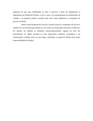 esperança de que uma modificação no país, é possível a partir da implantação (a
implantação da Plataforma Política, se for o caso) e do asseguramento da solidificação da
vontade e da proposta política exercida pelo autor desta plataforma ou programa de
governo ao Brasil.
           Através deste Programa de Governo, é possível prever o surgimento de um novo
modelo civil, de formalização gradativa e de avanço da estruturação mercantil e financeira.
No entanto, há também as alterações educacionaisculturais capazes de criar um
procedimento de rápida elevação na área educacional científica, tecnológica e do
conhecimento, também como, no que tange a alterações no papel do Estado (uma maior
responsabilidade do Estado).
 