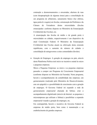 contenção a desmoronamentos e enxurradas; abertura de ruas
(com desapropriação de algumas áreas) para a consolidação de
um programa de urbanismo, saneamento básico (luz elétrica,
água potável e esgoto) em favelas; estruturação da Prefeitura e da
Câmara      de    Vereadores        destas   microcidades   (favelas
emancipadas: conforme disposto no Ministério da Emancipação
Civildistrital das Favelas), etc.
A emancipação das favelas de médio e de grande porte à
microcidades ou cidades, respectivamente é um dispositivo da
atual Constituição Federal. O Ministério da Emancipação
Civildistrital das Favelas atuará na efetivação desta extensão
republicana, com o aumento do número de cidades e
consolidação de autogovernos a estas comunidades (favelas).


Geração de Empregos: A geração de empregos no país, através
desta Plataforma Política terá início no incentivo estatal às micro
e pequenas empresas.
Micro e Pequenas Empresas: as micro e as pequenas empresas
passarão a compor um Programa de Crescimento Empresarial
(conforme disposto no Ministério da Fazenda). Neste programa,
haverá o acompanhamento da contabilidade das empresas; um
gerenciamento (realizado pelo Ministério do Desenvolvimento;
este em epígrafe) e a possibilidade de crescimento com a geração
de empregos. O Governo Federal irá expandir a rede de
gerenciamento empresarial chamada de Sebrae; criar o
acompanhamento digitalizado (através da Internet: as pequenas e
microempresas que utilizam o Sebrae) e possibilitar a expansão
empresarial visando a geração de empregos, etc.
Em contrapartida, haverá o incentivo do Governo Federal às
empresas de médio porte, bem como à manutenção e ao
estabelecimento de grandes empresas.
 