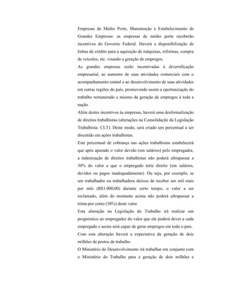 Empresas de Médio Porte, Manutenção e Estabelecimento de
Grandes Empresas: as empresas de médio porte receberão
incentivos do Governo Federal. Haverá a disponibilização de
linhas de crédito para a aquisição de máquinas, reformas, compra
de veículos, etc. visando a geração de empregos.
As grandes empresas serão incentivadas à diversificação
empresarial, ao aumento de suas atividades comerciais com o
acompanhamento estatal e ao desenvolvimento de suas atividades
em outras regiões do país, promovendo assim a oportunização do
trabalho remunerado e mesmo da geração de empregos à toda a
nação.
Além destes incentivos às empresas, haverá uma desformalização
de direitos trabalhistas (alterações na Consolidação da Legislação
Trabalhista: CLT). Deste modo, será criado um percentual a ser
discutido em ações trabalhistas.
Este percentual de cobrança nas ações trabalhistas estabelecerá
que após apurado o valor devido (em salários) pelo empregador,
a indenização de direitos trabalhistas não poderá ultrapassar a
30% do valor a que o empregado teria direito (em salários,
devidos ou pagos inadequadamente). Ou seja, por exemplo, se
um trabalhador ou trabalhadora deixou de receber um mil reais
por mês (R$1.000,00) durante certo tempo, o valor a ser
reclamado, além do montante acima não poderá ultrapassar a
trinta por cento (30%) deste valor.
Esta alteração na Legislação do Trabalho irá realizar um
prognóstico ao empregador do valor que ele poderá dever a cada
empregado e assim será capaz de gerar empregos em todo o país.
Com esta alteração haverá a expectativa da geração de dois
milhões de postos de trabalho.
O Ministério do Desenvolvimento irá trabalhar em conjunto com
o Ministério do Trabalho para a geração de dois milhões e
 