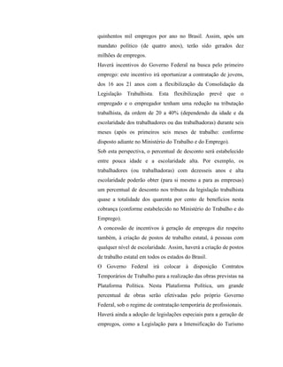 quinhentos mil empregos por ano no Brasil. Assim, após um
mandato político (de quatro anos), terão sido gerados dez
milhões de empregos.
Haverá incentivos do Governo Federal na busca pelo primeiro
emprego: este incentivo irá oportunizar a contratação de jovens,
dos 16 aos 21 anos com a flexibilização da Consolidação da
Legislação Trabalhista. Esta flexibilização prevê que o
empregado e o empregador tenham uma redução na tributação
trabalhista, da ordem de 20 a 40% (dependendo da idade e da
escolaridade dos trabalhadores ou das trabalhadoras) durante seis
meses (após os primeiros seis meses de trabalho: conforme
disposto adiante no Ministério do Trabalho e do Emprego).
Sob esta perspectiva, o percentual de desconto será estabelecido
entre pouca idade e a escolaridade alta. Por exemplo, os
trabalhadores (ou trabalhadoras) com dezesseis anos e alta
escolaridade poderão obter (para si mesmo a para as empresas)
um percentual de desconto nos tributos da legislação trabalhista
quase a totalidade dos quarenta por cento de benefícios nesta
cobrança (conforme estabelecido no Ministério do Trabalho e do
Emprego).
A concessão de incentivos à geração de empregos diz respeito
também, à criação de postos de trabalho estatal, à pessoas com
qualquer nível de escolaridade. Assim, haverá a criação de postos
de trabalho estatal em todos os estados do Brasil.
O Governo Federal irá colocar à disposição Contratos
Temporários de Trabalho para a realização das obras previstas na
Plataforma Política. Nesta Plataforma Política, um grande
percentual de obras serão efetivadas pelo próprio Governo
Federal, sob o regime de contratação temporária de profissionais.
Haverá ainda a adoção de legislações especiais para a geração de
empregos, como a Legislação para a Intensificação do Turismo
 