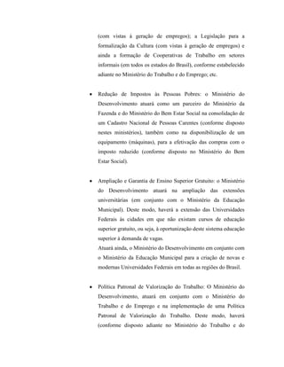 (com vistas à geração de empregos); a Legislação para a
formalização da Cultura (com vistas à geração de empregos) e
ainda a formação de Cooperativas de Trabalho em setores
informais (em todos os estados do Brasil), conforme estabelecido
adiante no Ministério do Trabalho e do Emprego; etc.


Redução de Impostos às Pessoas Pobres: o Ministério do
Desenvolvimento atuará como um parceiro do Ministério da
Fazenda e do Ministério do Bem Estar Social na consolidação de
um Cadastro Nacional de Pessoas Carentes (conforme disposto
nestes ministérios), também como na disponibilização de um
equipamento (máquinas), para a efetivação das compras com o
imposto reduzido (conforme disposto no Ministério do Bem
Estar Social).


Ampliação e Garantia de Ensino Superior Gratuito: o Ministério
do Desenvolvimento atuará na ampliação das extensões
universitárias (em conjunto com o Ministério da Educação
Municipal). Deste modo, haverá a extensão das Universidades
Federais às cidades em que não existam cursos de educação
superior gratuito, ou seja, à oportunização deste sistema educação
superior à demanda de vagas.
Atuará ainda, o Ministério do Desenvolvimento em conjunto com
o Ministério da Educação Municipal para a criação de novas e
modernas Universidades Federais em todas as regiões do Brasil.


Política Patronal de Valorização do Trabalho: O Ministério do
Desenvolvimento, atuará em conjunto com o Ministério do
Trabalho e do Emprego e na implementação de uma Política
Patronal de Valorização do Trabalho. Deste modo, haverá
(conforme disposto adiante no Ministério do Trabalho e do
 