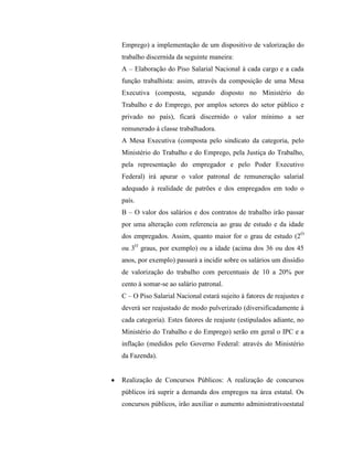 Emprego) a implementação de um dispositivo de valorização do
trabalho discernida da seguinte maneira:
A – Elaboração do Piso Salarial Nacional à cada cargo e a cada
função trabalhista: assim, através da composição de uma Mesa
Executiva (composta, segundo disposto no Ministério do
Trabalho e do Emprego, por amplos setores do setor público e
privado no país), ficará discernido o valor mínimo a ser
remunerado à classe trabalhadora.
A Mesa Executiva (composta pelo sindicato da categoria, pelo
Ministério do Trabalho e do Emprego, pela Justiça do Trabalho,
pela representação do empregador e pelo Poder Executivo
Federal) irá apurar o valor patronal de remuneração salarial
adequado à realidade de patrões e dos empregados em todo o
país.
B – O valor dos salários e dos contratos de trabalho irão passar
por uma alteração com referencia ao grau de estudo e da idade
dos empregados. Assim, quanto maior for o grau de estudo (2O
ou 3O graus, por exemplo) ou a idade (acima dos 36 ou dos 45
anos, por exemplo) passará a incidir sobre os salários um dissídio
de valorização do trabalho com percentuais de 10 a 20% por
cento à somar-se ao salário patronal.
C – O Piso Salarial Nacional estará sujeito à fatores de reajustes e
deverá ser reajustado de modo pulverizado (diversificadamente à
cada categoria). Estes fatores de reajuste (estipulados adiante, no
Ministério do Trabalho e do Emprego) serão em geral o IPC e a
inflação (medidos pelo Governo Federal: através do Ministério
da Fazenda).


Realização de Concursos Públicos: A realização de concursos
públicos irá suprir a demanda dos empregos na área estatal. Os
concursos públicos, irão auxiliar o aumento administrativoestatal
 