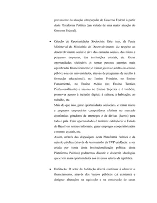 proveniente da atuação ultrapopular do Governo Federal à partir
desta Plataforma Política (em virtude de uma maior atuação do
Governo Federal).


Criação de Oportunidades Sóciocivis: Este item, da Pauta
Ministerial do Ministério do Desenvolvimento diz respeito ao
desenvolvimento social e civil das camadas sociais, das micro e
pequenas empresas, das instituições estatais, etc. Gerar
oportunidades sóciocivis é: tornar pessoas carentes mais
equilibradas financeiramente; é formar jovens e adultos no ensino
público (ou em universidades, através de programas de auxílio à
formação educacional), no Ensino Primário, no Ensino
Fundamental,     no      Ensino   Médio   (no   Ensino   Técnico
Profissionalizante) e mesmo no Ensino Superior e é também,
promover acesso à inclusão digital; à cultura; à habitação; ao
trabalho, etc.
Mais do que isso, gerar oportunidades sóciocivis, é tornar micro
e pequenos empresários competidores efetivos no mercado
econômico, geradores de empregos e de divisas (lucros) para
todo o país. Criar oportunidades é também: estabelecer o Estado
do Brasil em setores informais; gerar empregos cooperativizados
e mesmo estatais, etc.
Assim, através das disposições desta Plataforma Política e da
opinião pública (através da transmissão da TVPresidência: a ser
criada por conta desta institucionalização política: desta
Plataforma Política) poderemos discutir e discernir ideologias
que criem mais oportunidades aos diversos setores da república.


Habitação: O setor da habitação deverá continuar à oferecer o
financiamento, através dos bancos públicos (já existente) e
designar alterações na aquisição e na construção de casas
 