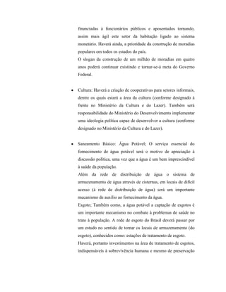financiadas à funcionários públicos e aposentados tornando,
assim mais ágil este setor da habitação ligado ao sistema
monetário. Haverá ainda, a prioridade da construção de moradias
populares em todos os estados do país.
O slogan da construção de um milhão de moradias em quatro
anos poderá continuar existindo e tornar-se-á meta do Governo
Federal.


Cultura: Haverá a criação de cooperativas para setores informais,
dentre os quais estará a área da cultura (conforme designado à
frente no Ministério da Cultura e do Lazer). Também será
responsabilidade do Ministério do Desenvolvimento implementar
uma ideologia política capaz de desenvolver a cultura (conforme
designado no Ministério da Cultura e do Lazer).


Saneamento Básico: Água Potável; O serviço essencial do
fornecimento de água potável será o motivo de apreciação à
discussão política, uma vez que a água é um bem imprescindível
à saúde da população.
Além da rede de distribuição de água o sistema de
armazenamento de água através de cisternas, em locais de difícil
acesso (à rede de distribuição de água) será um importante
mecanismo de auxílio ao fornecimento da água.
Esgoto; Também como, a água potável a captação de esgotos é
um importante mecanismo no combate à problemas de saúde no
trato à população. A rede de esgoto do Brasil deverá passar por
um estudo no sentido de tornar os locais de armazenamento (do
esgoto), conhecidos como: estações de tratamento de esgoto.
Haverá, portanto investimentos na área de tratamento de esgotos,
indispensáveis à sobrevivência humana e mesmo de preservação
 