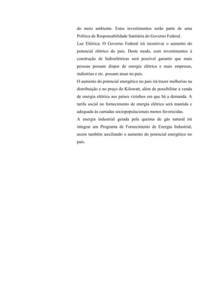 do meio ambiente. Estes investimentos serão parte de uma
Política de Responsabilidade Sanitária do Governo Federal.
Luz Elétrica; O Governo Federal irá incentivar o aumento do
potencial elétrico do país. Deste modo, com investimentos à
construção de hidroelétricas será possível garantir que mais
pessoas possam dispor de energia elétrica e mais empresas,
indústrias e etc. possam atuar no país.
O aumento do potencial energético no país irá trazer melhorias na
distribuição e no preço do Kilowatt, além de possibilitar a venda
de energia elétrica aos países vizinhos em que há a demanda. A
tarifa social no fornecimento de energia elétrica será mantida e
adequada às camadas sóciopopulacionais menos favorecidas.
A energia industrial gerada pela queima de gás natural irá
integrar um Programa de Fornecimento de Energia Industrial,
assim também auxiliando o aumento do potencial energético no
país.
 