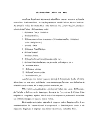 10- Ministério da Cultura e do Lazer:


           A cultura do país está etnicamente dividida (e mesmo, tornou-se aculturada:
uma mistura de várias culturas) através do processo de historicidade do povo do brasileiro.
As diferentes formas de cultura étnica serão elencadas pelo Governo Federal, através do
Ministério da Cultura e do Lazer deste modo:
           1 – Cultura de Danças Folclóricas.
           2 – Cultura Histórica.
           3 – Cultura microregional (artesanato; religiosidade peculiar; etnocultura;
               cultura indígena, etc.).
           4 – Cultura Teatral.
           5 – Cultura de Artes Plásticas.
           6 – Cultura Musical.
           7 – Cultura Literária.
           8 – Cultura Intelectual (jornalística; de mídia, etc.).
           9 – Cultura Educacional (da formação escolar; cultura geral, etc.).
           10 – Cultura Circense.
           11 – Cultura de Idiomas.
           12 – Cultura Cinematográfica.
           13 – Cultura Política, etc.
           A cultura do país, muitas vezes está à mercê da formalização fiscal e tributária.
Além disso, em uma ampla maioria dos casos conta com profissionais sem sindicalização
ou benefícios civis como, por exemplo, direitos trabalhistas, etc.
           O Governo Federal, através do Ministério da Cultura e do Lazer e do Ministério
do Trabalho e do Emprego irá incentivar a formação de Cooperativas de Cultura. Estas
cooperativas cumprirão o papel de formalizar e tornar empresas ou profissionais autônomos
(ou autônomas) as pessoas ligadas à área da cultura.
           Deste modo, será possível a geração de empregos na área da cultura, além de um
acompanhamento do Governo Federal às cooperativas. A formalização da cultura é um
mecanismo de geração de empregos e de incentivo à ampliação cultural no Brasil.
 