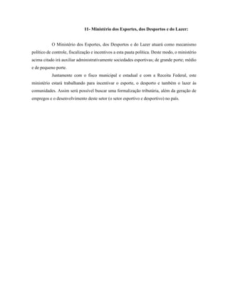 11- Ministério dos Esportes, dos Desportos e do Lazer:


           O Ministério dos Esportes, dos Desportos e do Lazer atuará como mecanismo
político de controle, fiscalização e incentivos a esta pauta política. Deste modo, o ministério
acima citado irá auxiliar administrativamente sociedades esportivas; de grande porte; médio
e de pequeno porte.
           Juntamente com o fisco municipal e estadual e com a Receita Federal, este
ministério estará trabalhando para incentivar o esporte, o desporto e também o lazer às
comunidades. Assim será possível buscar uma formalização tributária, além da geração de
empregos e o desenvolvimento deste setor (o setor esportivo e desportivo) no país.
 
