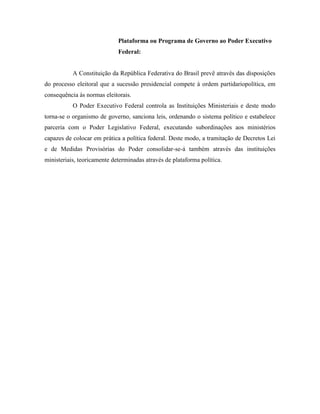 Plataforma ou Programa de Governo ao Poder Executivo
                             Federal:


           A Constituição da República Federativa do Brasil prevê através das disposições
do processo eleitoral que a sucessão presidencial compete à ordem partidariopolítica, em
consequência às normas eleitorais.
           O Poder Executivo Federal controla as Instituições Ministeriais e deste modo
torna-se o organismo de governo, sanciona leis, ordenando o sistema político e estabelece
parceria com o Poder Legislativo Federal, executando subordinações aos ministérios
capazes de colocar em prática a política federal. Deste modo, a tramitação de Decretos Lei
e de Medidas Provisórias do Poder consolidar-se-á também através das instituições
ministeriais, teoricamente determinadas através de plataforma política.
 