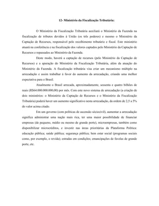12- Ministério da Fiscalização Tributária:


              O Ministério da Fiscalização Tributária auxiliará o Ministério da Fazenda na
fiscalização de tributos devidos à União (os três poderes) e mesmo o Ministério da
Captação de Recursos, responsável pelo recolhimento tributário e fiscal. Este ministério
atuará na conferência e na fiscalização dos valores captados pelo Ministério da Captação de
Recursos e repassados ao Ministério da Fazenda.
              Deste modo, haverá a captação de recursos (pelo Ministério da Captação de
Recursos) e a apuração do Ministério da Fiscalização Tributária, além da atuação do
Ministério da Fazenda. A fiscalização tributária visa criar um mecanismo múltiplo na
arrecadação e assim trabalhar à favor do aumento da arrecadação, criando uma melhor
expectativa para o Brasil.
              Atualmente o Brasil arrecada, aproximadamente, sessenta e quatro bilhões de
reais (R$64.000.000.000,00) por mês. Com este novo sistema de arrecadação (a criação de
dois ministérios: o Ministério da Captação de Recursos e o Ministério da Fiscalização
Tributária) poderá haver um aumento significativo nesta arrecadação, da ordem de 2,5 a 5%
do valor acima citado.
              Em um governo (com políticas de ascensão sóciocivil), aumentar a arrecadação
significa administrar uma nação mais rica, ter uma maior possibilidade de financiar
empresas (de pequeno, médio ou mesmo de grande porte), microempresas, também como
disponibilizar microcréditos, e investir nas áreas prioritárias da Plataforma Política:
educação pública; saúde pública; segurança pública; bem estar social (programas sociais
como, por exemplo, o revida); estradas em condições; emancipações de favelas de grande
porte, etc.
 