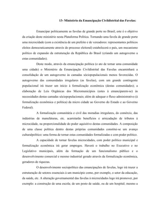 13- Ministério da Emancipação Civildistrital das Favelas:


            Emancipar politicamente as favelas de grande porte no Brasil, este é o objetivo
da criação deste ministério nesta Plataforma Política. Tornando uma favela de grande porte
uma microcidade (com a existência de um prefeito e de vereadores: representantes políticos
eleitos democraticamente através do processo eleitoral) estabelecerá o país, um mecanismo
político de expansão da estruturação da República do Brasil (criando um autogoverno a
estas comunidades).
            Deste modo, através da emancipação política (o ato de tornar uma comunidade
uma cidade) o Ministério da Emancipação Civildistrital das Favelas encaminhará a
consolidação de um autogoverno às camadas sóciopopulacionais menos favorecidas. O
autogoverno das comunidades irregulares (as favelas), com um grande contingente
populacional irá trazer um início à formalização econômica (destas comunidades); a
elaboração de Leis Orgânicas dos Micromunicípios (estes à emanciparem-se) às
necessidades destas camadas sóciopopulacionais; além de adequar o fluxo administrativo (à
formalização econômica e política) da micro cidade ao Governo do Estado e ao Governo
Federal).
            A formalização comunitária e civil das moradias irregulares, do comércio, das
indústrias de manufaturas, etc. acarretarão benefícios e arrecadação de tributos à
microcidade, na proporcionalidade do poder aquisitivo destas comunidades. A composição
de uma classe política dentro destas próprias comunidades constitui-se um avanço
culturalpolítico: uma forma de tornar estas comunidades formalizadas e com poder político.
            A capacidade de tornar favelas microcidades, com poder político municipal e
formalização econômica irá gerar empregos. Haverá o trabalho no Executivo e no
Legislativo municipais, além da formação de um funcionalismo público e o
desenvolvimento comercial e mesmo industrial gerado através da formalização econômica,
geradores de riquezas.
            O desenvolvimento sociopolítico das emancipações de favelas, logo irá trazer a
estruturação de setores essenciais à um município como, por exemplo, o setor da educação,
da saúde, etc. A alteração governamental das favelas à microcidades logo irá promover, por
exemplo: a construção de uma escola; de um posto de saúde, ou de um hospital; mesmo a
 