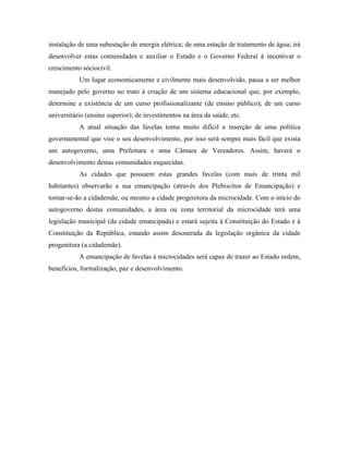 instalação de uma subestação de energia elétrica; de uma estação de tratamento de água; irá
desenvolver estas comunidades e auxiliar o Estado e o Governo Federal à incentivar o
crescimento sóciocivil.
           Um lugar economicamente e civilmente mais desenvolvido, passa a ser melhor
manejado pelo governo no trato à criação de um sistema educacional que, por exemplo,
determine a existência de um curso profissionalizante (de ensino público); de um curso
universitário (ensino superior); de investimentos na área da saúde, etc.
           A atual situação das favelas torna muito difícil a inserção de uma política
governamental que vise o seu desenvolvimento, por isso será sempre mais fácil que exista
um autogoverno, uma Prefeitura e uma Câmara de Vereadores. Assim, haverá o
desenvolvimento destas comunidades esquecidas.
           As cidades que possuem estas grandes favelas (com mais de trinta mil
habitantes) observarão a sua emancipação (através dos Plebiscitos de Emancipação) e
tornar-se-ão a cidademãe, ou mesmo a cidade progenitora da microcidade. Com o início do
autogoverno destas comunidades, a área ou zona territorial da microcidade terá uma
legislação municipal (da cidade emancipada) e estará sujeita à Constituição do Estado e à
Constituição da República, estando assim desonerada da legislação orgânica da cidade
progenitora (a cidademãe).
           A emancipação de favelas à microcidades será capaz de trazer ao Estado ordem,
benefícios, formalização, paz e desenvolvimento.
 