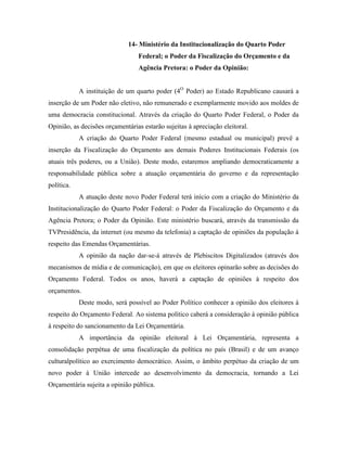 14- Ministério da Institucionalização do Quarto Poder
                                 Federal; o Poder da Fiscalização do Orçamento e da
                                 Agência Pretora: o Poder da Opinião:


            A instituição de um quarto poder (4O Poder) ao Estado Republicano causará a
inserção de um Poder não eletivo, não remunerado e exemplarmente movido aos moldes de
uma democracia constitucional. Através da criação do Quarto Poder Federal, o Poder da
Opinião, as decisões orçamentárias estarão sujeitas à apreciação eleitoral.
            A criação do Quarto Poder Federal (mesmo estadual ou municipal) prevê a
inserção da Fiscalização do Orçamento aos demais Poderes Institucionais Federais (os
atuais três poderes, ou a União). Deste modo, estaremos ampliando democraticamente a
responsabilidade pública sobre a atuação orçamentária do governo e da representação
política.
            A atuação deste novo Poder Federal terá início com a criação do Ministério da
Institucionalização do Quarto Poder Federal: o Poder da Fiscalização do Orçamento e da
Agência Pretora; o Poder da Opinião. Este ministério buscará, através da transmissão da
TVPresidência, da internet (ou mesmo da telefonia) a captação de opiniões da população à
respeito das Emendas Orçamentárias.
            A opinião da nação dar-se-á através de Plebiscitos Digitalizados (através dos
mecanismos de mídia e de comunicação), em que os eleitores opinarão sobre as decisões do
Orçamento Federal. Todos os anos, haverá a captação de opiniões à respeito dos
orçamentos.
            Deste modo, será possível ao Poder Político conhecer a opinião dos eleitores à
respeito do Orçamento Federal. Ao sistema político caberá a consideração à opinião pública
à respeito do sancionamento da Lei Orçamentária.
            A importância da opinião eleitoral à Lei Orçamentária, representa a
consolidação perpétua de uma fiscalização da política no país (Brasil) e de um avanço
culturalpolítico ao exercimento democrático. Assim, o âmbito perpétuo da criação de um
novo poder à União intercede ao desenvolvimento da democracia, tornando a Lei
Orçamentária sujeita a opinião pública.
 