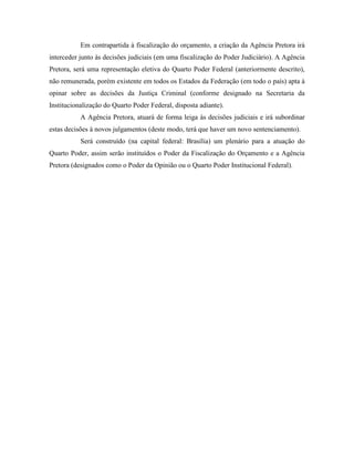 Em contrapartida à fiscalização do orçamento, a criação da Agência Pretora irá
interceder junto às decisões judiciais (em uma fiscalização do Poder Judiciário). A Agência
Pretora, será uma representação eletiva do Quarto Poder Federal (anteriormente descrito),
não remunerada, porém existente em todos os Estados da Federação (em todo o país) apta à
opinar sobre as decisões da Justiça Criminal (conforme designado na Secretaria da
Institucionalização do Quarto Poder Federal, disposta adiante).
           A Agência Pretora, atuará de forma leiga às decisões judiciais e irá subordinar
estas decisões à novos julgamentos (deste modo, terá que haver um novo sentenciamento).
           Será construído (na capital federal: Brasília) um plenário para a atuação do
Quarto Poder, assim serão instituídos o Poder da Fiscalização do Orçamento e a Agência
Pretora (designados como o Poder da Opinião ou o Quarto Poder Institucional Federal).
 
