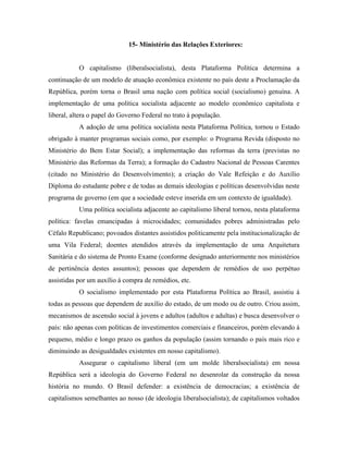 15- Ministério das Relações Exteriores:


           O capitalismo (liberalsocialista), desta Plataforma Política determina a
continuação de um modelo de atuação econômica existente no país deste a Proclamação da
República, porém torna o Brasil uma nação com política social (socialismo) genuína. A
implementação de uma política socialista adjacente ao modelo econômico capitalista e
liberal, altera o papel do Governo Federal no trato à população.
           A adoção de uma política socialista nesta Plataforma Política, tornou o Estado
obrigado à manter programas sociais como, por exemplo: o Programa Revida (disposto no
Ministério do Bem Estar Social); a implementação das reformas da terra (previstas no
Ministério das Reformas da Terra); a formação do Cadastro Nacional de Pessoas Carentes
(citado no Ministério do Desenvolvimento); a criação do Vale Refeição e do Auxílio
Diploma do estudante pobre e de todas as demais ideologias e políticas desenvolvidas neste
programa de governo (em que a sociedade esteve inserida em um contexto de igualdade).
           Uma política socialista adjacente ao capitalismo liberal tornou, nesta plataforma
política: favelas emancipadas à microcidades; comunidades pobres administradas pelo
Céfalo Republicano; povoados distantes assistidos politicamente pela institucionalização de
uma Vila Federal; doentes atendidos através da implementação de uma Arquitetura
Sanitária e do sistema de Pronto Exame (conforme designado anteriormente nos ministérios
de pertinência destes assuntos); pessoas que dependem de remédios de uso perpétuo
assistidas por um auxílio à compra de remédios, etc.
           O socialismo implementado por esta Plataforma Política ao Brasil, assistiu à
todas as pessoas que dependem de auxílio do estado, de um modo ou de outro. Criou assim,
mecanismos de ascensão social à jovens e adultos (adultos e adultas) e busca desenvolver o
país: não apenas com políticas de investimentos comerciais e financeiros, porém elevando à
pequeno, médio e longo prazo os ganhos da população (assim tornando o país mais rico e
diminuindo as desigualdades existentes em nosso capitalismo).
           Assegurar o capitalismo liberal (em um molde liberalsocialista) em nossa
República será a ideologia do Governo Federal no desenrolar da construção da nossa
história no mundo. O Brasil defender: a existência de democracias; a existência de
capitalismos semelhantes ao nosso (de ideologia liberalsocialista); de capitalismos voltados
 