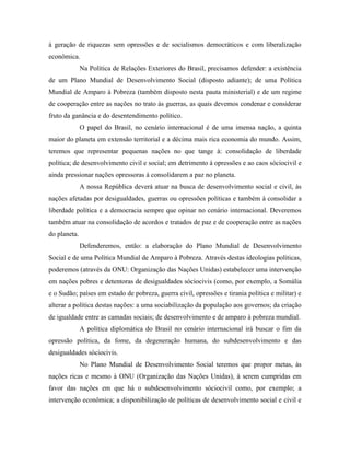 à geração de riquezas sem opressões e de socialismos democráticos e com liberalização
econômica.
              Na Política de Relações Exteriores do Brasil, precisamos defender: a existência
de um Plano Mundial de Desenvolvimento Social (disposto adiante); de uma Política
Mundial de Amparo à Pobreza (também disposto nesta pauta ministerial) e de um regime
de cooperação entre as nações no trato às guerras, as quais devemos condenar e considerar
fruto da ganância e do desentendimento político.
              O papel do Brasil, no cenário internacional é de uma imensa nação, a quinta
maior do planeta em extensão territorial e a décima mais rica economia do mundo. Assim,
teremos que representar pequenas nações no que tange à: consolidação de liberdade
política; de desenvolvimento civil e social; em detrimento à opressões e ao caos sóciocivil e
ainda pressionar nações opressoras à consolidarem a paz no planeta.
              A nossa República deverá atuar na busca de desenvolvimento social e civil, às
nações afetadas por desigualdades, guerras ou opressões políticas e também à consolidar a
liberdade política e a democracia sempre que opinar no cenário internacional. Deveremos
também atuar na consolidação de acordos e tratados de paz e de cooperação entre as nações
do planeta.
              Defenderemos, então: a elaboração do Plano Mundial de Desenvolvimento
Social e de uma Política Mundial de Amparo à Pobreza. Através destas ideologias políticas,
poderemos (através da ONU: Organização das Nações Unidas) estabelecer uma intervenção
em nações pobres e detentoras de desigualdades sóciocivis (como, por exemplo, a Somália
e o Sudão; países em estado de pobreza, guerra civil, opressões e tirania política e militar) e
alterar a política destas nações: a uma sociabilização da população aos governos; da criação
de igualdade entre as camadas sociais; de desenvolvimento e de amparo à pobreza mundial.
              A política diplomática do Brasil no cenário internacional irá buscar o fim da
opressão política, da fome, da degeneração humana, do subdesenvolvimento e das
desigualdades sóciocivis.
              No Plano Mundial de Desenvolvimento Social teremos que propor metas, às
nações ricas e mesmo à ONU (Organização das Nações Unidas), à serem cumpridas em
favor das nações em que há o subdesenvolvimento sóciocivil como, por exemplo; a
intervenção econômica; a disponibilização de políticas de desenvolvimento social e civil e
 