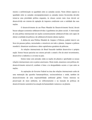 mesmo a uniformização ou igualdade entre as camadas sociais. Neste último aspecto (a
igualdade entre as camadas sóciopopulacionais) as camadas menos favorecidas deverão
tornar-se uma prioridade política enquanto, às classes sociais mais ricas deverá ser
desenvolvido um sistema de captação de impostos condizente com a realidade das suas
nações.
           O desenvolvimento de um Plano Mundial de Desenvolvimento Social, deverá
buscar adequar economias subdesenvolvidas à igualitárias (no plano social). A intervenção
de uma política internacional em nações economicamente subdesenvolvidas será capaz de
alterar a realidade de pobreza e de subdesenvolvimento (destas nações).
           A defesa de uma Política Mundial de Amparo à Pobreza, poderá intervir em
favor de pessoas pobres, necessitados e miseráveis em todo o planeta. Amparar a pobreza
mundial é: dinamizar socialismos e deter capitalismos geradores de pobrezas.
           As relações internacionais do Brasil buscarão também desenvolver à própria
nação. Iremos buscar parcerias nos setores privado e estatal a fim de atrair investimentos,
desenvolver a indústria e o civismo no país.
           Iremos tratar com amizade, todas as nações do planeta e aprofundar as nossas
relações internacionais com os países americanos. Deste modo, atuaremos com políticas de:
desenvolvimento sóciocivil; combate à fome e às desigualdades sociais e à paz entre as
nações.
           As aspirações do Governo Federal na área das relações internacionais serão de
uma maturação das questões humanopolíticas, socioeconômicas e ainda, também do
desenvolvimento de uma responsabilidade ambiental global. Temos interesse na
preservação do meio ambiente, no reflorestamento e na inserção de políticas de
desenvolvimento sustentável na atuação da humanidade à natureza e ao planeta.
 