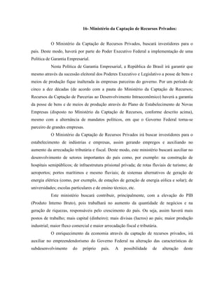 16- Ministério da Captação de Recursos Privados:


           O Ministério da Captação de Recursos Privados, buscará investidores para o
país. Deste modo, haverá por parte do Poder Executivo Federal a implementação de uma
Política de Garantia Empresarial.
           Nesta Política de Garantia Empresarial, a República do Brasil irá garantir que
mesmo através da sucessão eleitoral dos Poderes Executivo e Legislativo a posse de bens e
meios de produção fique inalterada às empresas parceiras do governo. Por um período de
cinco a dez décadas (de acordo com a pauta do Ministério da Captação de Recursos;
Recursos da Captação de Parcerias ao Desenvolvimento Intraeconômico) haverá a garantia
da posse de bens e de meios de produção através do Plano de Estabelecimento de Novas
Empresas (disposto no Ministério da Captação de Recursos, conforme descrito acima),
mesmo com a alternância de mandatos políticos, em que o Governo Federal torna-se
parceiro de grandes empresas.
           O Ministério da Captação de Recursos Privados irá buscar investidores para o
estabelecimento de indústrias e empresas, assim gerando empregos e auxiliando no
aumento da arrecadação tributária e fiscal. Deste modo, este ministério buscará auxiliar no
desenvolvimento de setores importantes do país como, por exemplo: na construção de
hospitais semipúblicos; de infraestrutura prisional privada; de rotas fluviais de turismo; de
aeroportos; portos marítimos e mesmo fluviais; de sistemas alternativos de geração de
energia elétrica (como, por exemplo, de estações de geração de energia eólica e solar); de
universidades; escolas particulares e de ensino técnico, etc.
           Este ministério buscará contribuir, principalmente, com a elevação do PIB
(Produto Interno Bruto), pois trabalhará no aumento da quantidade de negócios e na
geração de riquezas, responsáveis pelo crescimento do país. Ou seja, assim haverá mais
postos de trabalho; mais capital (dinheiro); mais divisas (lucros) ao país; maior produção
industrial; maior fluxo comercial e maior arrecadação fiscal e tributária.
           O enriquecimento da economia através da captação de recursos privados, irá
auxiliar no empreendendorismo do Governo Federal na alteração das características de
subdesenvolvimento      do    próprio    país.   A    possibilidade    de    alteração   deste
 