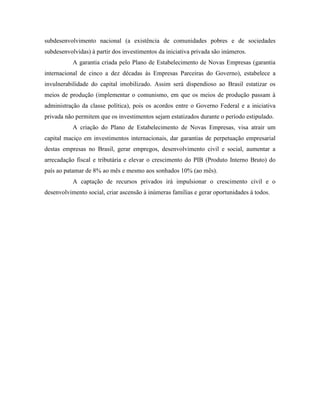 subdesenvolvimento nacional (a existência de comunidades pobres e de sociedades
subdesenvolvidas) à partir dos investimentos da iniciativa privada são inúmeros.
           A garantia criada pelo Plano de Estabelecimento de Novas Empresas (garantia
internacional de cinco a dez décadas às Empresas Parceiras do Governo), estabelece a
invulnerabilidade do capital imobilizado. Assim será dispendioso ao Brasil estatizar os
meios de produção (implementar o comunismo, em que os meios de produção passam à
administração da classe política), pois os acordos entre o Governo Federal e a iniciativa
privada não permitem que os investimentos sejam estatizados durante o período estipulado.
           A criação do Plano de Estabelecimento de Novas Empresas, visa atrair um
capital maciço em investimentos internacionais, dar garantias de perpetuação empresarial
destas empresas no Brasil, gerar empregos, desenvolvimento civil e social, aumentar a
arrecadação fiscal e tributária e elevar o crescimento do PIB (Produto Interno Bruto) do
país ao patamar de 8% ao mês e mesmo aos sonhados 10% (ao mês).
           A captação de recursos privados irá impulsionar o crescimento civil e o
desenvolvimento social, criar ascensão à inúmeras famílias e gerar oportunidades à todos.
 