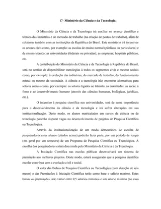 17- Ministério da Ciência e da Tecnologia:


           O Ministério da Ciência e da Tecnologia irá auxiliar no avanço científico e
técnico das indústrias e do mercado de trabalho (na criação de postos de trabalho), além de
colaborar também com as instituições da República do Brasil. Este ministério irá incentivar
os setores civis como, por exemplo: as escolas de ensino normal (públicas ou particulares) e
de ensino técnico; as universidades (federais ou privadas); as empresas; hospitais públicos,
etc.
           A contribuição do Ministério da Ciência e da Tecnologia à República do Brasil,
será no sentido de disponibilizar tecnologias à todos os segmentos civis e mesmo sociais
como, por exemplo: à evolução das indústrias, do mercado de trabalho, do funcionamento
estatal ou mesmo da sociedade. A ciência e a tecnologia irão encontrar alternativas para
setores sociais como, por exemplo: os setores ligados ao trânsito; às enxurradas; às secas; à
fome e ao desenvolvimento humano (através das ciências humanas, biológicas, jurídicas,
etc.).
           O incentivo à pesquisa científica nas universidades, será de suma importância
para o desenvolvimento da ciência e da tecnologia e irá sofrer alterações em sua
institucionalização. Deste modo, os alunos matriculados em cursos de ciência ou de
tecnologia poderão disputar vagas no desenvolvimento de projetos de Pesquisa Científica
ou Tecnológica.
           Através da institucionalização de um modo democrático de escolha de
pesquisadores estes alunos (citados acima) poderão fazer parte, por um período de tempo
(em geral por um semestre) de um Programa de Pesquisa Científica ou Tecnológica. A
escolha dos pesquisadores estará discernida pelo Ministério da Ciência e da Tecnologia.
           A Iniciação Científica nas escolas públicas desenvolverá um sistema de
premiação aos melhores projetos. Deste modo, estará assegurado que a pesquisa científica
escolar contribua com a evolução civil e social.
           O valor das Bolsas de Pesquisa Científica ou Tecnológica (com duração de seis
meses) e das Premiações à Iniciação Científica terão como base o salário mínimo. Estas
bolsas ou premiações, irão variar entre 0,5 salários mínimos e um salário mínimo (no caso
 