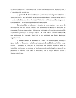 das Bolsas de Pesquisa Científica este será o valor mensal e no caso das Premiações este é
o valor integral da premiação).
           A quantidade de Bolsas de Pesquisa Científica ou Tecnológica e de Prêmios à
Iniciação Científica será definido de acordo com a quantidade e a importância dos projetos
e das chamadas feiras (escolares) de ciência. O Ministério da Ciência e da Tecnologia usará
como parâmetro a necessidade e a aplicabilidade dos projetos.
           Haverá também investimentos à inserção de cursos técnicos e em cursos de
nível superior (em uma atuação conjunta com o Ministério da Educação Municipal), às
áreas específicas de mecatrônica e sistemas de informação. Além disso, este ministério
auxiliará na digitalização da educação pública e da saúde pública conforme estabelecido
nos Ministérios da Educação Municipal e no Ministério da Saúde Municipal,
respectivamente.
           A atuação conjunta do Ministério da Ciência e da Tecnologia aos ministérios
acima citados irá dinamizar o trabalho de implementação da Plataforma Política nestes
setores. O Ministério da Ciência e da Tecnologia (em epígrafe) atuará em todas as
instituições ministeriais, no que tange ao funcionamento destas instituições e desenvolverá
programas de parcerias (com todos os ministérios) com as Forças Armadas e com o
Ministério da Defesa.
 