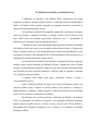 18- Ministério da Marinha e da Indústria Naval:


            O Ministério da Marinha e da Indústria Naval, desenvolverá um amplo
prognóstico de defesa e operação militar no Brasil. A instituição ministerial da Marinha do
Brasil e da Indústria Naval concebe aspirações de segurança nacional e da garantia às
esferas governamentais da política do país.
            Esta instituição ministerial (em epígrafe) compreende a existência de secretarias
como, por exemplo: a Capitania dos Portos e a Guarda Costeira, além de possuir a frota
naval estatal (navios de combate, porta-aviões, submarinos, etc.). A incorporação da
indústria naval irá abranger uma renovação da frota naval.
            A Marinha do Brasil será administrada militarmente pelo Ministério da Marinha
e da Indústria Naval, bem como as suas secretarias (anteriormente citadas): a Capitania dos
Portos; a Guarda Costeira, etc. Será incorporada ainda a criação da Guarda Marítima, com a
destinação de fiscalizar a área chamada de Mar Territorial Brasileiro onde encontram-se as
plataformas de extração de petróleo e de gás natural.
            Os investimentos do Ministério da Marinha e da Indústria Naval aos segmentos
militares (acima citados) chamados de Marinha do Brasil; Capitania dos Portos; Guarda
Costeira e Guarda Marítima cumprirão o papel de tornar esta instituição ministerial militar
um mecanismo de defesa territorial autônomo e eficiente, capaz de defender a soberania
civil e política do país no território.
            A indústria naval militar estará apta à construção, reforma e mesmo à
comercialização de navios.
            Assim a Marinha do Brasil irá captar, sob a forma de alistamento militar e de
concursos públicos para o ingresso na carreira militar: jovens (homens e mulheres) e
adultos (homens e mulheres), visando assegurar o amplo funcionamento desta instituição
militar. No caso feminino o alistamento será optativo.
            Em parcerias com a iniciativa privada, o Ministério da Marinha e da Indústria
Naval irá empreender um Sistema de Pesquisas e de Expedições Marítimas (pesquisas
polares) através do globo terrestre e mesmo de toda a costa do país. Haverá também a
preocupação com a geração de empregos e com o combate civil à enchentes e enxurradas
existentes no Brasil.
 