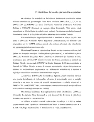 19- Ministério da Aeronáutica e da Indústria Aeronáutica:


           O Ministério da Aeronáutica e da Indústria Aeronáutica irá controlar setores
militares chamados de, por exemplo: Forca Aérea Brasileira, COMAR (1, 2, 3, 4,5 e 6);
CONDACTA (s); CINDACTA e ainda a instituição paramilitar, criada nesta Plataforma
Política, o COMAAC (Comando da Agência Aérea Comercial). Além disso, estará
subordinada ao Ministério da Aeronáutica e da Indústria Aeronáutica uma indústria estatal
de aviões de caça e de aviões de fiscalização e operações aéreas (aviões Tucano).
           Este ministério (em epígrafe) controlará na totalidade a aviação do país, bem
como os COMAR s (Comandos Aéreos Regionais). Controlará assim, este ministério (em
epígrafe) os seis (6) COMAR s (bases aéreas); vilas militares e buscará estar estabelecido
em todos os principais aeroportos do país.
           Haverá modificações no controle aéreo do país, no funcionamento militar e civil
(para o uso do espaço aéreo pelo Estado e pela aviação comercial). A institucionalização do
COMAAC (Comando da Agência Aérea Comercial) irá estabelecer que o controle de vôos,
estabelecido pelo CONDACTA (Centro Nacional de Defesa Aeronáutica e Controle de
Tráfego Aéreo) e mesmo pelo CINDACTA (Centro Integrado de Defesa Aeronáutica e
Controle de Tráfego Aéreo) e as torres de controle aeroportuárias estejam integradas a um
sistema de informatização (digitalização de informações aeronáuticas) e sujeitos à
legislação e ao controle aeronáutico do ministério em epígrafe.
           A supervisão do COMAAC (Comando da Agência Aérea Comercial), irá visar
uma ampla digitalização de informações referentes à comunicação entre: a aviação
comercial e as torres ou centros de controle aeroportuários; a aviação comercial, o
CONDACTA e os CINDACTA (s) e entre as torres ou centros de controle aeroportuários e
estes comandos de tráfego aéreo (acima citados).
           O sistema de fiscalização da aviação comercial estará subordinado à COMAAC
(Comando da Agência Aérea Comercial) e será desenvolvido de forma à estabelecer
segurança nas aeronaves e nos aeroportos.
           A indústria aeronáutica estará a desenvolver tecnologia e à fabricar aviões
(caça), também como à promover a manutenção dos aviões existentes (chamados de F 4, F
5, F l4, F 16, Migs, etc.) bem como os demais aviões da Força Aérea Brasileira.
 